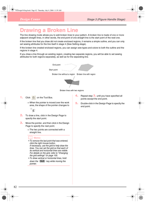 Page 9082
Design CenterStage 3 (Figure Handle Stage)
Drawing a Broken Line
The line drawing mode allows you to add broken lines to your pattern. A broken line is made of one or more 
adjacent straight lines, in other words, the end point of one straight line is the start point of the next one.
If the broken line that you draw did not create enclosed regions, it remains a simple outline, and you can only 
set sewing attributes for the line itself in stage 4 (Sew Setting stage).
If the broken line created...