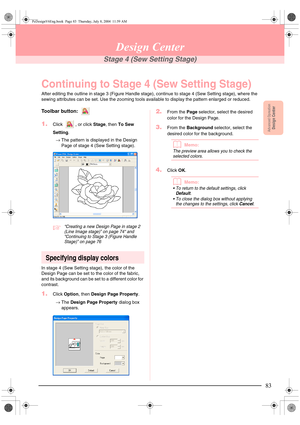 Page 91Advanced OpreationDesign Center
83
Design Center
Stage 4 (Sew Setting Stage)
Continuing to Stage 4 (Sew Setting Stage)
After editing the outline in stage 3 (Figure Handle stage), continue to stage 4 (Sew Setting stage), where the 
sewing attributes can be set. Use the zooming tools available to display the pattern enlarged or reduced.
Toolbar button: 
1.Click  , or click Stage, then To Sew 
Setting.
→The pattern is displayed in the Design 
Page of stage 4 (Sew Setting stage). 
c“Creating a new Design...