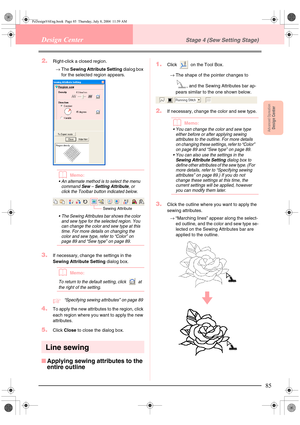 Page 93Advanced OpreationDesign Center
85
Design CenterStage 4 (Sew Setting Stage)
2.Right-click a closed region.
→The Sewing Attribute Setting dialog box 
for the selected region appears. 
bMemo:
 An alternate method is to select the menu 
command 
Sew – Setting Attribute, or 
click the Toolbar button indicated below.
 The Sewing Attributes bar shows the color 
and sew type for the selected region. You 
can change the color and sew type at this 
time. For more details on changing the 
color and sew type,...