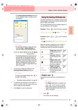 Page 95Advanced OpreationDesign Center
87
Design CenterStage 4 (Sew Setting Stage)
→The Sewing Attribute Setting dialog box 
for the selected outline or portion of out-
line appears. 
bMemo:
 An alternate method is to select the menu 
command 
Sew – Setting Attribute, or 
click the Toolbar button indicated below.
 The Sewing Attributes bar shows the color 
and sew type for the selected outline. At 
this time, you can change the color and 
sew type for the entire outline, or the sew 
type for the portion of...