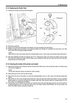 Page 101 
 
GT-3 Series 
6. Maintenance
91
6-1-5. Replacing the Roller Felts 
(1)  Unscrew two screws and remove the Felt Support.   
 
 
 
 
 
 
 
 
 
 
 
 
 
 
 
 
 
 
 
0071Y 
(2)  Remove the used Felt.     
(3)  Apply the new Felt to the Felt Support. Pay attention not to give damage to the Felt Support.     
(4)  Position the edge of the Felt Support A by putting the edge to the Carriage B and tighten the screw with a coin. After 
fixing, check if the Felt Support is aligned straight.   
  
Wipe off the ink...