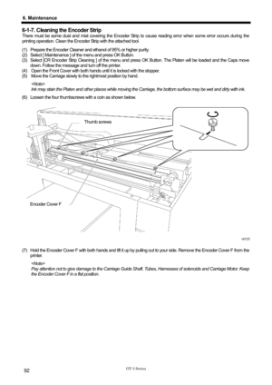 Page 102 
 
GT-3 Series 
6. Maintenance 
92 
6-1-7. Cleaning the Encoder Strip 
There must be some dust and mist covering the Encoder Strip to cause reading error when some error occurs during the 
printing operation. Clean the Encoder Strip with the attached tool.   
(1)  Prepare the Encoder Cleaner and ethanol of 95% or higher purity.   
(2)  Select [ Maintenance ] of the menu and press OK Button.   
(3)  Select [CR Encoder Strip Cleaning ] of the menu and press OK Button. The Platen will be loaded and the...