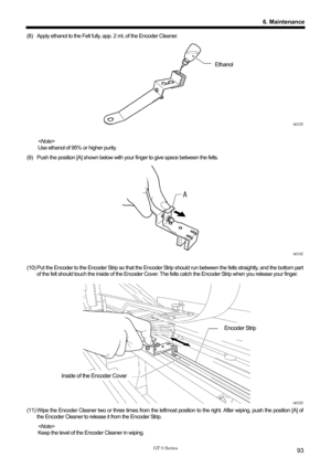 Page 103 
 
GT-3 Series 
6. Maintenance
93
(8)  Apply ethanol to the Felt fully, app. 2 ml, of the Encoder Cleaner.   
 
 
 
Ethanol
 
 
 
 
 
 
 
0073Y 
 
  
Use ethanol of 95% or higher purity.   
(9)  Push the position [A] shown below with your finger to give space between the felts.   
 
 
 
 
 
 
 
 
 
 
 
0074Y 
 
(10) Put the Encoder to the Encoder Strip so that the Encoder  Strip should run between the felts straightly, and the bottom par t 
of the felt should touch the inside of the Encoder Cover. Th e...