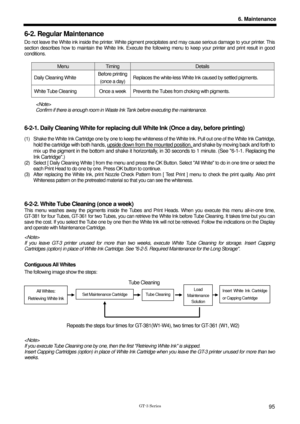 Page 105 
 
GT-3 Series 
6. Maintenance
95
6-2. Regular Maintenance 
Do not leave the White ink inside the printer. White pigment precipitates and may cause serious damage to your printer. This 
section describes how to maintain the White Ink. Execute the following menu to  keep your printer and print result in good 
conditions.  
 
Menu Timing Details 
Daily Cleaning White  Before printing
(once a day)  Replaces the white-less White Ink caused by settled pigments. 
White Tube Cleaning  Once a week Prevents t
he...