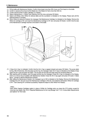 Page 106 
 
GT-3 Series 
6. Maintenance 
96 
(1)  Fill the bottle with Maintenance Solution. Confirm that at least more than 250 ml  per one Print Head is in the bottle.   
(2)  Confirm in advance the amount of the Waste  Ink in the Waste Ink Tank (more than 500 ml).   
(3)  Confirm that the printer is ei ther [ Standby ] or [ Ready ].   
(4)  Select [ Maintenance ] > [ White Tube Cleaning ] from the menu and press OK Button.   
(5)  Select [ All Whites ] then White Ink retrieval starts and  the countdown is...