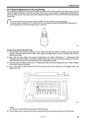 Page 109 
 
GT-3 Series 
6. Maintenance
99
6-2-5. Required Maintenance for the Long Storage 
The maintenance is different from Color and White when you will leave GT-3 printer unused for more than 2 weeks. Clean the 
Caps and Wipers for both side, as for Color pour Wash Liquid  into the Caps to prevent ink clogging inside the Maintenance 
Unit. As for White, execute Tube Cleaning and insert Capping Ca rtridges (four for GT-381, two for GT-361) with Maintenance 
Solution filled.   
 
 
z   Do not run the printer...