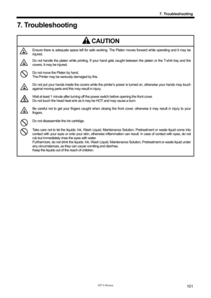 Page 111 
 
GT-3 Series 
7. Troubleshooting
101
7. Troubleshooting 
 
CAUTION 
 Ensure there is adequate space left for safe working. The Platen moves forward while operating and it may be 
injured. 
 Do not handle the platen while printing. If your hand gets  caught between the platen or the T-shirt tray and the 
covers, it may be injured. 
 Do not move the Platen by hand. 
The Printer may be seriously damaged by this. 
 Do not put your hands inside the covers while the printe r’s power is turned on, otherwise...