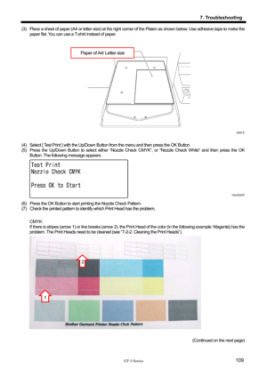 Page 119 
 
GT-3 Series 
7. Troubleshooting
109
(3)  Place a sheet of paper (A4 or letter size) at the right corner of the Platen as shown below. Use adhesive tape to make the 
paper flat. You can use a T-shirt instead of paper.   
 
 
Paper of A4/ Letter size  
 
 
 
 
 
 
 
 
 
 
 
0081Y 
 
(4)  Select [ Test Print ] with the Up/Down Bu tton from the menu and then press the OK Button. 
(5)  Press the Up/Down Button to select either “Nozzle Ch eck CMYK”, or Nozzle Check White and then press the OK 
Button. The...