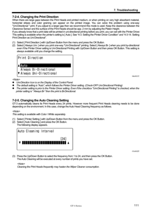 Page 121 
 
GT-3 Series 
7. Troubleshooting
111
7-2-4. Changing the Print Direction 
When there are large gaps between the Print Heads and printed medium, or when printing on very high absorbent material, 
horizontal stripes and color graining can appear on the printed image. You can solve this problem using one-way 
Uni-Directional  print. If you adjust to a larger gap then we recommend this mode is used. Keep the clearance between the 
Clearance Sensor and the surface of the Print Heads  should be app. 2 mm by...
