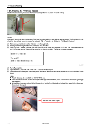 Page 122 
 
GT-3 Series 
7. Troubleshooting 
112 
7-2-6. Cleaning the Print Head Nozzles 
Use the Nozzle Cleaning Kit to clean the Head Nozzles (in the red square in the photo below). 
 
 
 
 
 
 
 
 
 
 
 
Pay careful attention in cleaning the clean Print Head Nozzles, wh ich are both delicate and expensive. The Print Head Nozzle 
should be cleaned only when it is needed as follows in “7-2-1 . Procedure for Solving the Print Quality Problems”. 
(1)  Make sure your printer is in either [ Standby ] or [ Ready ]...