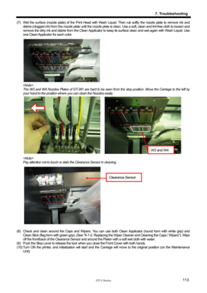 Page 123 
 
GT-3 Series 
7. Troubleshooting
113
(7)  Wet the surface (nozzle plate) of the Print Head with Wash Liquid. Then rub softly the nozzle plate to remove ink and 
debris (clogged ink) from the nozzle plate until the nozzle pl ate is clean. Use a soft, clean and lint-free cloth to loosen and  
remove the dirty ink and debris from the Clean Applicator  to keep its surface clean and wet again with Wash Liquid. Use 
one Clean Applicator for each color.   
 
 
 
 
 
 
 
 
 
  The W3 and W4 Nozzles Plates of...