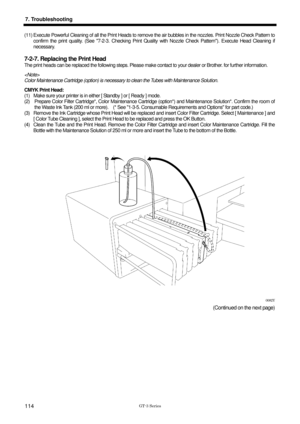 Page 124 
 
GT-3 Series 
7. Troubleshooting 
114 
(11) Execute Powerful Cleaning of all the Print Heads to remove the air bubbles in the nozzles. Print Nozzle Check Pattern to confirm the print quality. (See 7-2-3. Checking Print Qualit y with Nozzle Check Pattern). Execute Head Cleaning if 
necessary.  
 
7-2-7. Replacing the Print Head 
The print heads can be replaced the following steps. Please make c ontact to your dealer or Brother. for further information.   
  
Color Maintenance Cartridge (option) is...