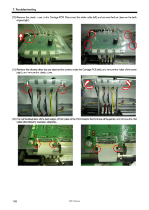 Page 126 
 
GT-3 Series 
7. Troubleshooting 
116 
(12) Remove the plastic cover on the Carriage PCB. Disconnect the white cable (left) and remove the four claws on the both 
edges (right).   
 
 
 
 
 
 
 
 
 
 
 
 
 
(13) Remove the silicone tubes that are at tached the screws under the Carriage PCB (left), and remove the holes of the cover 
(right), and remove the plastic cover.   
(14) Pull out the black tabs at the both edges of Flat Cable of  the Print Head to the front side of the printer, and remove the...