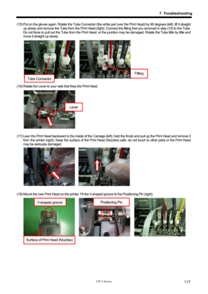 Page 127 
 
GT-3 Series 
7. Troubleshooting
117
(15) Put on the gloves again. Rotate the Tube Connector (the white part over the Print Head) by 90 degrees (left), lift it straight 
up slowly and remove the Tube from the Print Head (right). Connect the fitting that you removed in step (10) to the Tube. 
Do not force to pull out the Tube from the Print Head, or t he junction may be damaged. Rotate the Tube little by little and 
move it straight up slowly.   
 
 
 
 
 
 
 
 
 
(16) Rotate the Lever to your  side...