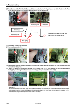 Page 128 
 
GT-3 Series 
7. Troubleshooting 
118 
(19) Hold the knob of the Print Head (left) and push it downward so that the V-shaped groove can fit the Positioning Pin. Push 
down the Print Head to fix the corner of the Print Head by the Flat Spring (right).   
 
 
 
 
 
 
 
 
 
 
(20) Rotate the Lever to fix the Print Head. 
(21) Remove the protection film.   
 
(22) Remove the Fitting that inserted in the step (15), connect the Tube to the Print Head and fix the Tube by rotating the Tube  Connector by 90...