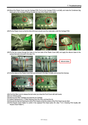 Page 129 
 
GT-3 Series 
7. Troubleshooting
119
(24) Mount the Plastic Cover over the Carriage PCB. Put it on the Carriage PCB in curl (left), and make the Condenser (big 
black part on the Carriage PCB) go through t he hole of the Plastic Cover (right).   
 
 
 
 
 
 
 
 
(25) Put the Plastic Cover so that the fold at the  back should cover the metal plate under the Carriage PCB.   
 
 
 
 
 
 
 
 
 
(26) Put the two screws through the holes on the front side of  the Plastic Cover (left), and apply the silicone...