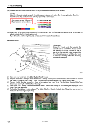 Page 130 
 
GT-3 Series 
7. Troubleshooting 
120 
(34) Print the Standard Check Pattern to check the alignment if the Print Head is placed properly. 
 
If the Print Heads do not align properly, the printer cannot  make correct r colors. See the example below: Cyan Print 
Head does not align (shifted forward). C heck (17) and (18) in former page. 
    
Cyan moves up and Yellow and 
Magenta seems to move down. 
 
(35) If the quality is OK go on to the next section 7-2-8. Adju
stment after the Print Head has been...