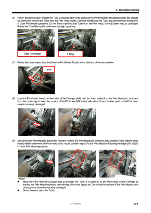 Page 131 
 
GT-3 Series 
7. Troubleshooting
121
(6)    Put on the gloves again. Rotate the Tube Connector (the white part over the Print Head) by 90 degrees (left), lift it straight 
up slowly and remove the Tube from the Print Head (right). Connec t the fitting to the Tube, that you removed in step (10) 
in Color Print Head operations. Do not force to pull out the Tube from the Print Head, or the junction may be damaged. 
Rotate the Tube little by little and move it straight up slowly. 
 
 
 
 
 
 
 
 
 
(7)...