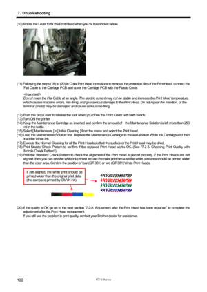 Page 132 
 
GT-3 Series 
7. Troubleshooting 
122 
(10) Rotate the Lever to fix the Print Head when you fix it as shown below.   
 
 
 
 
 
 
 
 
 
 
 
(11) Following the steps (18) to (20) in Color Print Head operations to remove the protection film of the Print Head, connect the 
Flat Cable to the Carriage PCB and cover the Carriage PCB with the Plastic Cover.   
 
Do not insert the Flat Cable at an angle. The electric current may not be stable and increase the Print Head temperature. 
which causes machine...