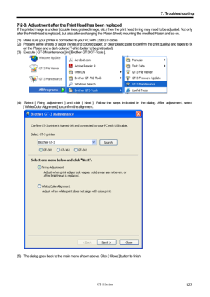 Page 133 
 
GT-3 Series 
7. Troubleshooting
123
7-2-8. Adjustment after the Print Head has been replaced 
If the printed image is unclear (double lines, grained image, etc.) then the print head timing may need to be adjusted. Not only 
after the Print Head is replaced, but also after exchanging  the Platen Sheet, mounting the modified Platen and so on.     
(1)  Make sure your printer is connect ed to your PC with USB 2.0 cable.   
(2)   Prepare some sheets of paper (white and colored paper, or  clear plastic...