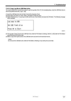 Page 137 
 
GT-3 Series 
7. Troubleshooting
127
7-2-13. Copy Log file to USB flash drive   
You may be asked from the technical support to get the log data of  the GT-3 for troubleshooting. Insert the USB flash diver to 
save the log data into the file (*.zlg or *.log).   
 
(1) Insert the USB flash drive into the  Slot in front of the Operation Panel.   
(2) Press either one of the Up / Down / Back / OK Button to enter the menu.   
(3) Select [ Maintenance ] > [ Log Copy to USB ] with the Up  / Down Button and...