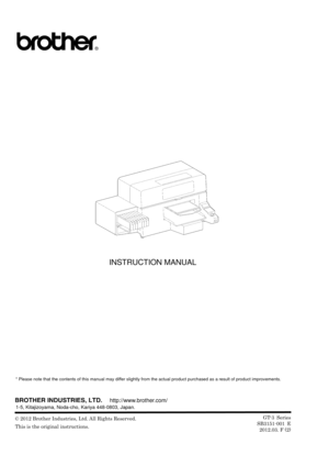 Page 148 
 
 
 
 
 
 
 
 
 
 
 
 
 
 
 
 
 
 
 
 
 
INSTRUCTION MANUAL 
 
 
 
 
 
 
 
 
 
 
* Please note that the contents of this manual may differ slightly from the actual product purchased as a result of product imp rovements. 
 
 
 
 
 © 2012 Brother Industries, Ltd. All Rights Reserved. 
This is the original instructions.   
 
http://www.brother.com/
1-5, Kitajizoyama, Noda-cho, Kariya 448-0803, Japan. 
GT-3 Series
SB3151-001 E 2012.03. F (2) 