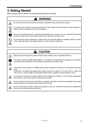 Page 27 
 
GT-3 Series 
3. Getting Started
17
3. Getting Started 
Before using your printer, it needs to be correctly setup as described in this chapter. 
 
 WARNING 
 Do not handle the power cord with wet hands,  otherwise it may cause electric shocks. 
 Do not set up the printer in a dusty environment. If dust  collects inside the printer, it may cause fire or 
electric shocks or problems with correct operation. 
 
 Be sure to connect the ground. If the ground connecti on is not secure, you run a high risk of...
