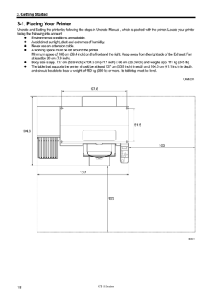 Page 28 
 
GT-3 Series 
3. Getting Started 
18 
3-1. Placing Your Printer 
Uncrate and Setting the printer by following the steps in Uncrate Manual , which is packed with the printer. Locate your printer 
taking the following into account  z  Environmental conditions are suitable. 
z   Avoid direct sunlight, dust and extremes of humidity. 
z   Never use an extension cable. 
z   A working space must be left around the printer.   
Minimum space of 100 cm (39.4 inch) on the front and the ri ght. Keep away from the...