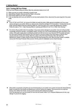 Page 30 
 
GT-3 Series 
3. Getting Started 
20 
3-2-2. Turning Off Your Printer 
When you have finished using your printer, follow the instructions below to turn it off. 
(1)  Make sure that your printe r is [standby] or [ready] mode.   
(2)  Select [Platen Reset] in Menu to  store the Platen in the printer.   
(3)  Press Power Switch to turn OFF your printer. 
(4)  If you are planning not to use your printer for over-two-w eek periods of time, disconnect the power plug from the power 
outlet. 
  
z   As for...