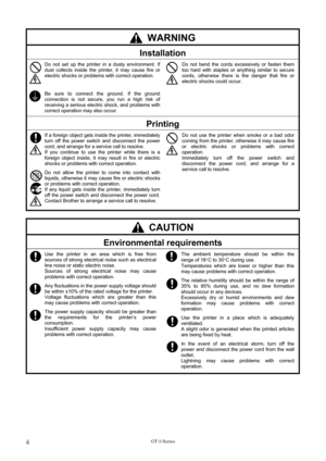 Page 4 GT-3 Series
 ii 
 WARNING 
Installation 
 Do not set up the printer in a dusty environment. If 
dust collects inside the printer, it may cause fire or 
electric shocks or problems with correct operation. 
 
Be sure to connect the ground. If the ground 
connection is not secure, you run a high risk of 
receiving a serious electric shock, and problems with 
correct operation may also occur.   
Do not bend the cords excessively or fasten them 
too hard with staples or anything similar to secure 
cords,...