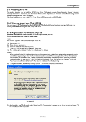 Page 31 
 
GT-3 Series 
3. Getting Started
21
3-3. Preparing Your PC 
This section describes how to install the GT-3 Printer Driver (FileOutput), manuals (Basic Operation Manual/ Instruction 
Manual), Brother GT-3 File Viewer, and other tools. Make sure  the steps because there are some different dialogs shown 
between Windows XP and Vista / Windows 7.   
After those installations are over, install GT-3 Pr inter Driver (USB) by connecting USB 2.0 cable. 
 
 
3-3-1. When you already have GT-541/GT-782 
You...