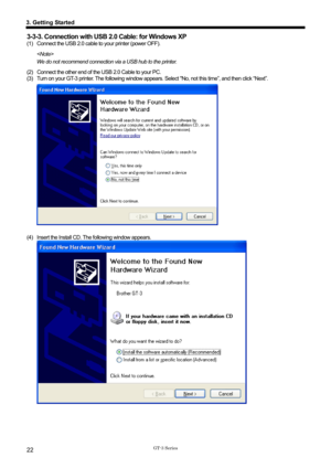 Page 32 
 
GT-3 Series 
3. Getting Started 
22 
3-3-3. Connection with USB 2.0 Cable: for Windows XP   
(1)   Connect the USB 2.0 cable to your printer (power OFF). 
  
We do not recommend connection via a USB hub to the printer. 
(2)  Connect the other end of the  USB 2.0 Cable to your PC.   
(3)  Turn on your GT-3 printer. The following window appears.  Select No, not this time”, and then click “Next”.   
 
 
(4)  Insert the Install CD. The following window appears. 
  