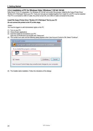 Page 34 
 
GT-3 Series 
3. Getting Started 
24 
3-3-4. Installation of PC for Windows Vista / Windows 7 (32 bit / 64 bit) 
Refer first to 3-3-2. PC preparation: For Windows XP (32 bit) and confirm the proce ss. Install the file Output Printer Driver 
Brother GT-3 FileOutput first to your PC. Tools and manuals ar e installed together from Install CD, and PC must be restarted. 
Then PC is connected to USB 2.0 cable, the printer tur ned ON, and USB 2.0 cable connected to the printer.   
 
Install File Output...