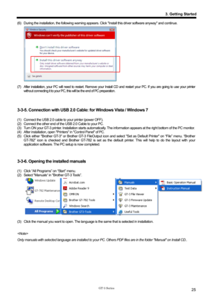 Page 35 
 
GT-3 Series 
3. Getting Started
25
(6)  During the installation, the following warning appears. Click Install this driver software anyway and continue.     
 
(7)  After installation, your PC will need to restart. Remove your  Install CD and restart your PC. If you are going to use your printer 
without connecting it to your PC, this will be the end of PC preparation. 
 
 
 
3-3-5. Connection with USB 2.0 Cabl e: for Windows Vista / Windows 7 
 
(1)  Connect the USB 2.0 cable to your printer (power...