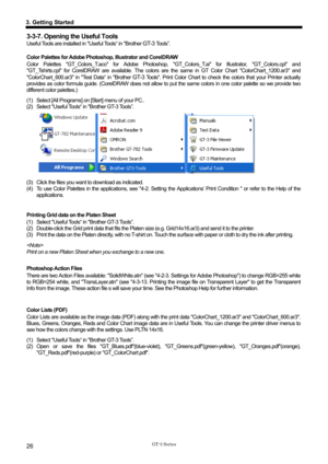 Page 36 
 
GT-3 Series 
3. Getting Started 
26 
3-3-7. Opening the Useful Tools 
Useful Tools are installed in Useful Tools“ in Brother GT-3 Tools”. 
 
Color Palettes for Adobe Photoshop, Illustrator and CorelDRAW 
Color Palettes GT_Colors_T.aco for Adobe Photoshop, GT_Colors_T.ai for Illustrator, GT_Colors.cpl and 
GT_Tshirts.cpl for CorelDRAW are available. The colors  are the same in GT Color Chart ColorChart_1200.ar3 and 
ColorChart_600.ar3 in Test Data“ in Brother 
GT-3 Tools. Print Color Chart to check t...