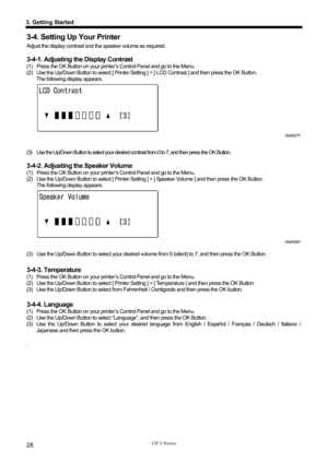 Page 38 
 
GT-3 Series 
3. Getting Started 
28 
3-4. Setting Up Your Printer 
Adjust the display contrast and the speaker volume as required. 
 
3-4-1. Adjusting the Display Contrast 
(1)  Press the OK Button on your printe r’s Control Panel and go to the Menu.   
(2)  Use the Up/Down Button to select [ Printer Setti ng ] > [ LCD Contrast ] and then press the OK Button. 
The following display appears. 
 
 
 
 
 
 
02e0027Y 
 
(3)  Use the Up/Down Button to select your desired contrast from 0 to 7, and then...