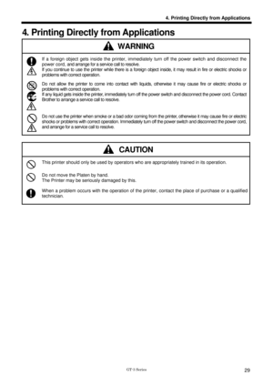 Page 39 
 
GT-3 Series 
4. Printing Directly from Applications
29
4. Printing Directly from Applications 
WARNING 
 If a foreign object gets inside the printer, immediately turn off the power switch and disconnect the 
power cord, and arrange for a service call to resolve. 
If you continue to use the printer while there is a foreign obj ect inside, it may result in fire or electric shocks or 
problems with correct operation. 
 Do not allow the printer to come into contact with liqui ds, otherwise it may cause...