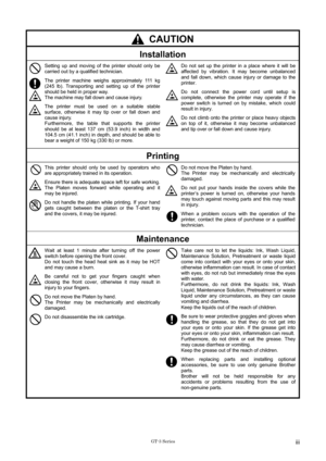 Page 5 
 CAUTION 
Installation 
 
 
 
 Setting up and moving of the printer should only be 
carried out by a qualified technician. 
The printer machine weighs approximately 111 kg 
(245 lb). Transporting and setting up of the printer 
should be held in proper way. 
The machine may fall down and cause injury.   
The printer must be used on a suitable stable 
surface, otherwise it may tip over or fall down and 
cause injury. 
Furthermore, the table that supports the printer 
should be at least 137 cm (53.9 inch)...