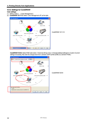 Page 42 
  
GT-3 Series 
4. Printing Directly from Applications 
32 
4-2-2. Settings for CorelDRAW 
Color settings:   
(1)  Select [ Tools ] >    [ Color Management ]   
(2) CorelDRAW 10/11/12:  Select “Color Management off” as the style. 
    
 
 
 
CorelDRAW X3/X4:  Select RGB radio button. Check the left top menu:  it changes [default settings] to [ Custom (Current 
settings not saved)]. Also click the orange arrow from [ Generic CMYK printer  profile ] to [ Generic Profile ]   
 
 
CorelDRAW 10/11/12...