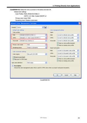 Page 43 
 
GT-3 Series 
4. Printing Directly from Applications
33
CorelDRAW X5: Select the menu as shown in the below and click OK.   
      Default color settings 
        Color Profiles: RGB: sRGB IEC61966-2.1 
                     CMYK: U.S. Web. Coated (SWOP) v2 
        Primary color mode: RGB 
        Rendering intent: Relative colorimetric 
 
CorelDRAW X5 
        