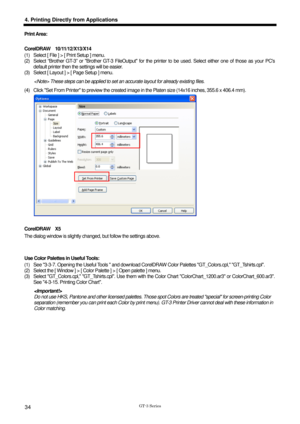 Page 44 
  
GT-3 Series 
4. Printing Directly from Applications 
34 
Print Area:   
 
CorelDRAW  10/11/12/X13/X14 
(1)  Select [ File ] > [ Print Setup ] menu.   
(2)  Select “Brother GT-3” or Brother GT-3 FileOutput for the printer to be used. Select either one of those as your PCs 
default printer then the settings will be easier.   
(3)  Select [ Layout ] > [ Page Setup ] menu. 
 These steps can be applied to set an accurate layout for already existing files. 
(4)  Click Set From Printer to preview the...