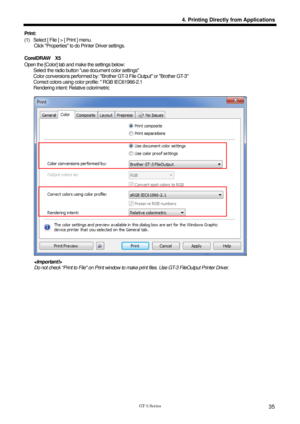 Page 45 
 
GT-3 Series 
4. Printing Directly from Applications
35
Print:   
(1)  Select [ File ] > [ Print ] menu.   Click Properties to do Printer Driver settings. 
 
CorelDRAW  X5 
Open the [Color] tab and make the settings below: 
        Select the radio button use document color settings   
        Color conversions performed by: Brot her GT-3 File Output or Brother GT-3 
        Correct colors using color profile:  RGB IEC61966-2.1 
    Rendering intent: Relative colorimetric  
 
 
  Do not check “Print...