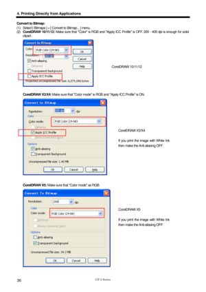 Page 46 
  
GT-3 Series 
4. Printing Directly from Applications 
36 
Convert to Bitmap:   
(1)  Select [ Bitmaps ] > [ Convert to Bitmap... ] menu. 
(2) CorelDRAW 10/11/12:  Make sure that Color is RGB and Apply ICC Profile is OFF. 200 - 400 dpi is enough for solid 
clipart.  
 
 
CorelDRAW X3/X4: Make sure that Color mode is  RGB and Apply ICC Profile is ON.     
 
 
CorelDRAW X5: Make sure that Color mode as RGB.   
 
CorelDRAW 10/11/12 
CorelDRAW X3/X4 
 
If you print the image with White Ink 
then make the...