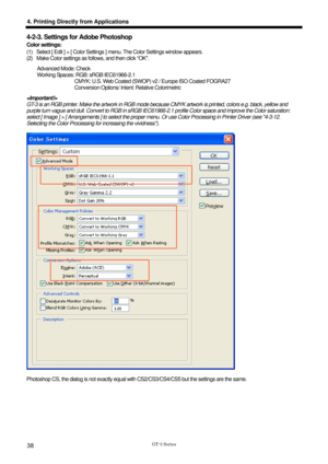 Page 48 
  
GT-3 Series 
4. Printing Directly from Applications 
38 
4-2-3. Settings for Adobe Photoshop 
Color settings: 
(1)  Select [ Edit ] > [ Color Settings ] menu. The Color Settings window appears. 
(2)  Make Color settings as follows, and then click “OK. 
Advanced Mode: Check 
Working Spaces: RGB: sRGB IEC61966-2.1 
                              CMYK: U.S. Web Coated (SWOP) v2 / Europe ISO Coated FOGRA27 
               Conversion Options/ Intent: Relative Colorimetric 
 
GT-3 is an RGB printer. Make...