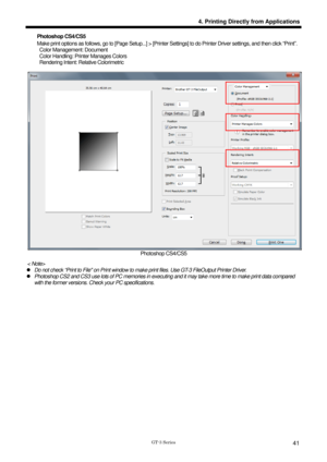 Page 51 
 
GT-3 Series 
4. Printing Directly from Applications
41
Photoshop CS4/CS5 
Make print options as follows, go to [Page Setup...] > [Printer Settings] to do Printer Driver settings, and then click “Print” . 
  Color Management: Document 
  Color Handling: Printer Manages Colors 
  Rendering Intent: Rela tive Colorimetric 
 
 
Photoshop CS4/CS5 
< Note> 
z  Do not check “Print to File on Print window to make  print files. Use GT-3 FileOutput Printer Driver. 
z  Photoshop CS2 and CS3 use lots of PC memo...