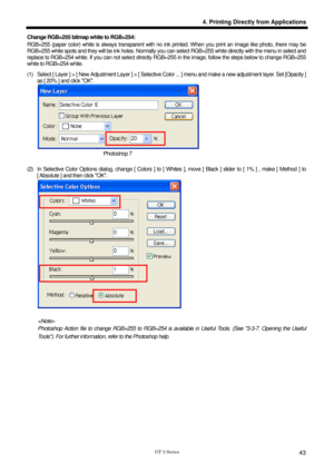 Page 53 
 
GT-3 Series 
4. Printing Directly from Applications
43
Change RGB=255 bitmap white to RGB=254:   
RGB=255 (paper color) white is always transparent with no ink printed. When you print an image like photo, there may be 
RGB=255 white spots and they will be ink holes. Normally you can select RGB=255 white directly with the menu in select and 
replace to RGB=254 white. If you can not select directly RGB=255 in the image, follow the steps below to change RGB=255 
white to RGB=254 white.   
(1)  Select [...