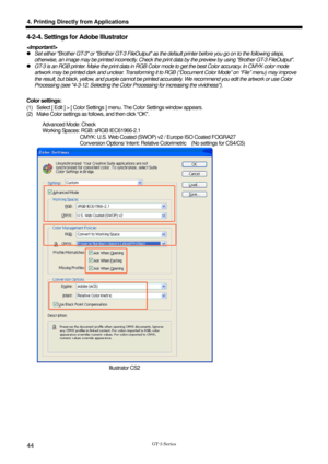 Page 54 
  
GT-3 Series 
4. Printing Directly from Applications 
44 
4-2-4. Settings for Adobe Illustrator 
 
z  Set either Brother GT-3 or Brother  GT-3 FileOutput as the default printer bef ore you go on to the following steps, 
otherwise, an image may be printed incorrectly. Check the print dat a by the preview by using Brother GT-3 FileOutput. 
z   GT-3 is an RGB printer. Make the print data in RGB Color mode to get the best Color accuracy. In CMYK color mode 
artwork may be printed dark and unclear....