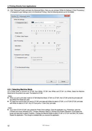 Page 62 
  
GT-3 Series 
4. Printing Directly from Applications 
52 
(3)  Click Advanced button and open the Advanced Menu. Here you can arrange [ White Ink Settings ] [ Color Processing ] 
[ Transparent Layer Settings ] and [ Uni-Directional Prin ting ]. See the following sections as for the details.   
 
 
4-3-1. Selecting Machine Mode 
GT-3 Printer Driver is common for GT-381 (four White), GT -361 (two White) and GT-341 (no White). Select the Machine 
Mode first for the printer to be used. The default is...