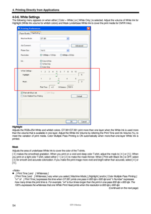 Page 64 
  
GT-3 Series 
4. Printing Directly from Applications 
54 
4-3-6. White Settings 
The following menu appears on when either [ Color + White ] or [ White Only ] is selected. Adjust the volume of White Ink for 
Highlight (White Ink volume for whitish colors) and Mask (underbase White Ink to cover the print media for CMYK Inks). 
 
Highlight 
Adjusts the RGB=254 White and whitish colors. GT-381/GT-361 print more than one layer when the White Ink is used more 
than the volume that is available in one...