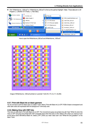 Page 65 
 
GT-3 Series 
4. Printing Directly from Applications
55
z  Print WhiteVolume_1200.ar3 or WhiteVolume_600.ar3 to find  out the optimal Highlight / Mask. Those data are in [ All 
Program ] > [ Brother GT-3 Tools ] > [ Test Data ].   
 
How to open the WhiteVolume_600.ar3 and WhiteVolume_1200.ar3 
 
 
 
 
 
 
 
 
 
 
 
 
 
 
 
 
 
 
 
 
 
 
 
 
Image of WhiteVolume_1200.ar3 printed on Lav ender T-shirt (R=174, G=111, B=255) 
 
 
 
4-3-7. Print with Blac k Ink on black garment 
You do not have to print...